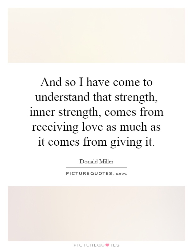 And so I have come to understand that strength, inner strength, comes from receiving love as much as it comes from giving it Picture Quote #1