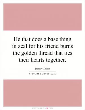 He that does a base thing in zeal for his friend burns the golden thread that ties their hearts together Picture Quote #1