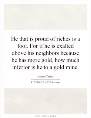 He that is proud of riches is a fool. For if he is exalted above his neighbors because he has more gold, how much inferior is he to a gold mine Picture Quote #1