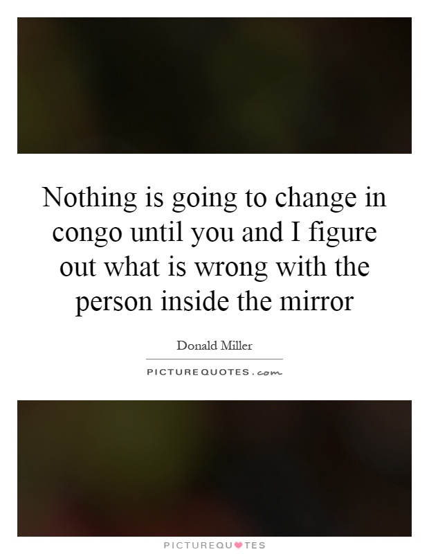 Nothing is going to change in congo until you and I figure out what is wrong with the person inside the mirror Picture Quote #1
