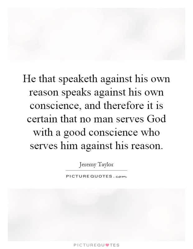 He that speaketh against his own reason speaks against his own conscience, and therefore it is certain that no man serves God with a good conscience who serves him against his reason Picture Quote #1