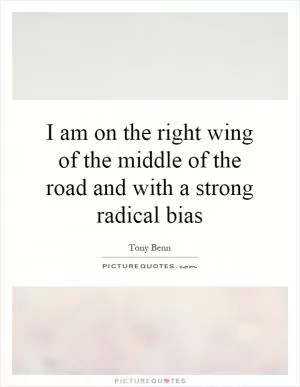I am on the right wing of the middle of the road and with a strong radical bias Picture Quote #1