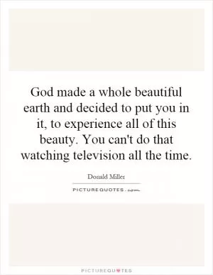 God made a whole beautiful earth and decided to put you in it, to experience all of this beauty. You can't do that watching television all the time Picture Quote #1