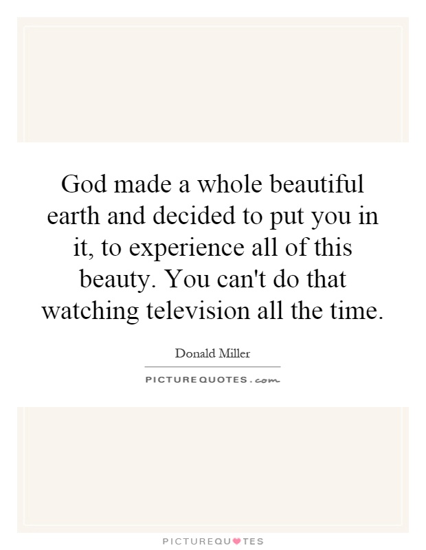 God made a whole beautiful earth and decided to put you in it, to experience all of this beauty. You can't do that watching television all the time Picture Quote #1