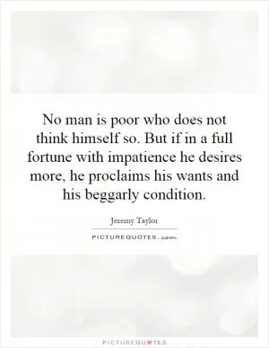 No man is poor who does not think himself so. But if in a full fortune with impatience he desires more, he proclaims his wants and his beggarly condition Picture Quote #1