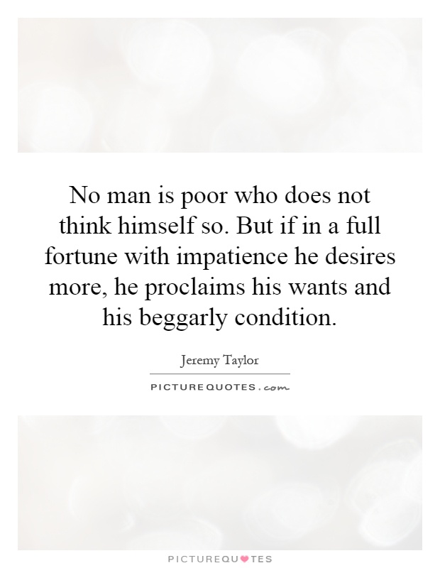 No man is poor who does not think himself so. But if in a full fortune with impatience he desires more, he proclaims his wants and his beggarly condition Picture Quote #1