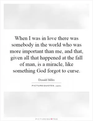 When I was in love there was somebody in the world who was more important than me, and that, given all that happened at the fall of man, is a miracle, like something God forgot to curse Picture Quote #1
