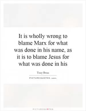 It is wholly wrong to blame Marx for what was done in his name, as it is to blame Jesus for what was done in his Picture Quote #1