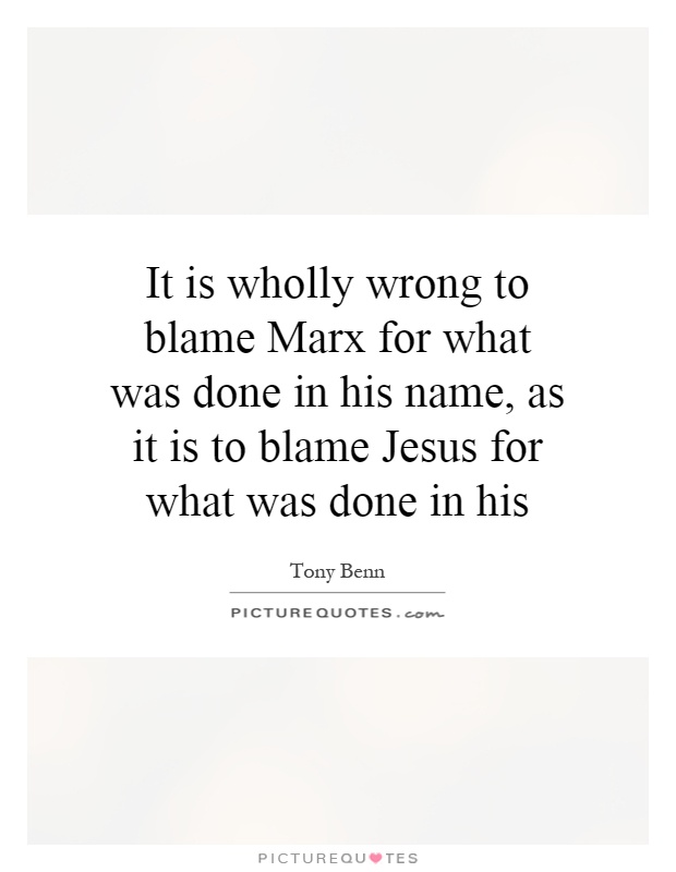 It is wholly wrong to blame Marx for what was done in his name, as it is to blame Jesus for what was done in his Picture Quote #1