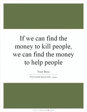 If we can find the money to kill people, we can find the money to help people Picture Quote #1