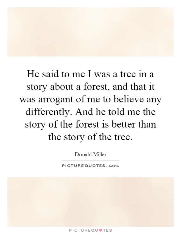 He said to me I was a tree in a story about a forest, and that it was arrogant of me to believe any differently. And he told me the story of the forest is better than the story of the tree Picture Quote #1