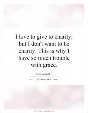 I love to give to charity, but I don't want to be charity. This is why I have so much trouble with grace Picture Quote #1