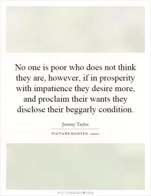No one is poor who does not think they are, however, if in prosperity with impatience they desire more, and proclaim their wants they disclose their beggarly condition Picture Quote #1