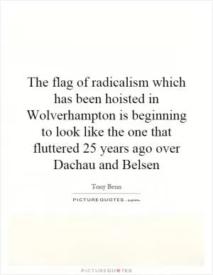 The flag of radicalism which has been hoisted in Wolverhampton is beginning to look like the one that fluttered 25 years ago over Dachau and Belsen Picture Quote #1