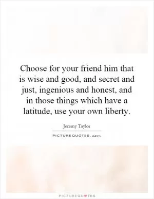 Choose for your friend him that is wise and good, and secret and just, ingenious and honest, and in those things which have a latitude, use your own liberty Picture Quote #1