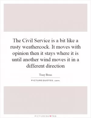 The Civil Service is a bit like a rusty weathercock. It moves with opinion then it stays where it is until another wind moves it in a different direction Picture Quote #1