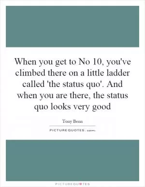 When you get to No 10, you've climbed there on a little ladder called 'the status quo'. And when you are there, the status quo looks very good Picture Quote #1