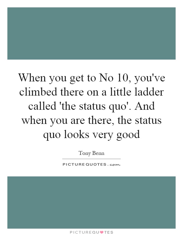 When you get to No 10, you've climbed there on a little ladder called 'the status quo'. And when you are there, the status quo looks very good Picture Quote #1
