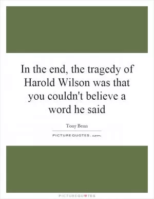 In the end, the tragedy of Harold Wilson was that you couldn't believe a word he said Picture Quote #1