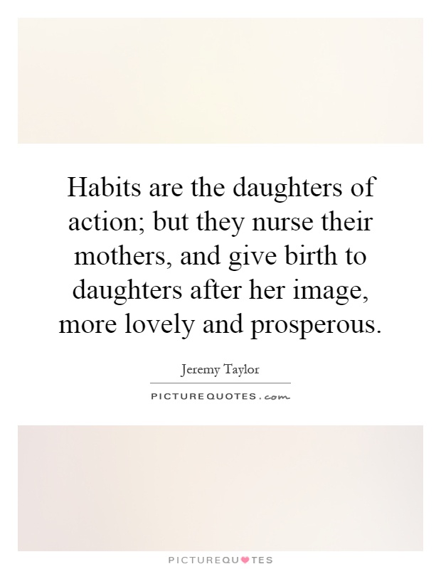 Habits are the daughters of action; but they nurse their mothers, and give birth to daughters after her image, more lovely and prosperous Picture Quote #1