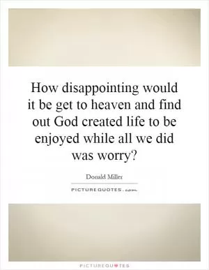 How disappointing would it be get to heaven and find out God created life to be enjoyed while all we did was worry? Picture Quote #1
