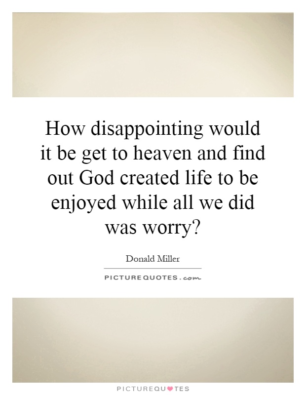 How disappointing would it be get to heaven and find out God created life to be enjoyed while all we did was worry? Picture Quote #1