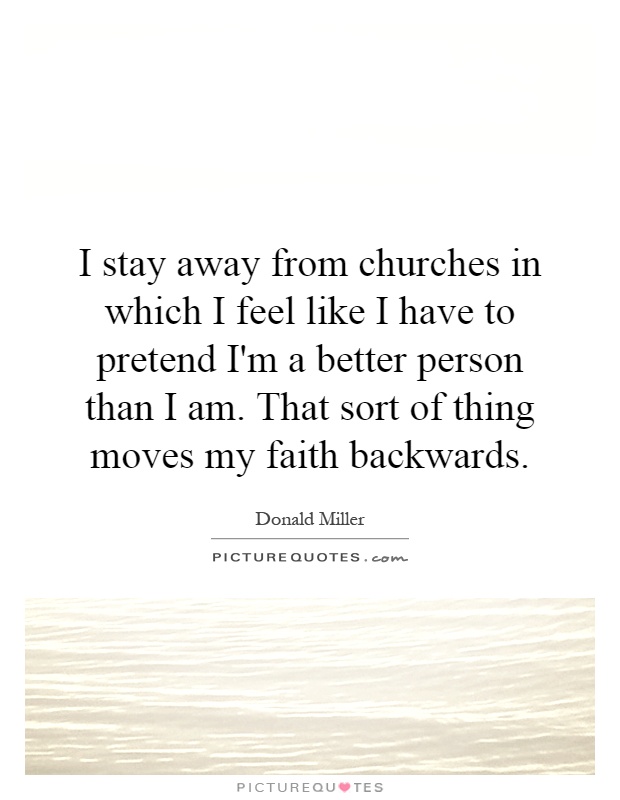 I stay away from churches in which I feel like I have to pretend I'm a better person than I am. That sort of thing moves my faith backwards Picture Quote #1
