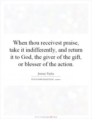 When thou receivest praise, take it indifferently, and return it to God, the giver of the gift, or blesser of the action Picture Quote #1