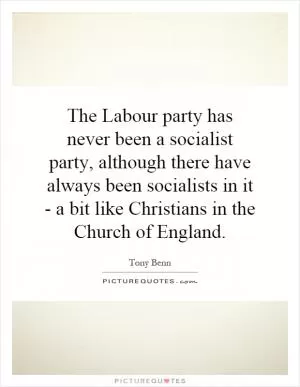 The Labour party has never been a socialist party, although there have always been socialists in it - a bit like Christians in the Church of England Picture Quote #1