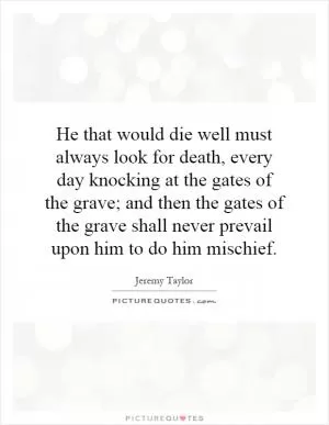 He that would die well must always look for death, every day knocking at the gates of the grave; and then the gates of the grave shall never prevail upon him to do him mischief Picture Quote #1
