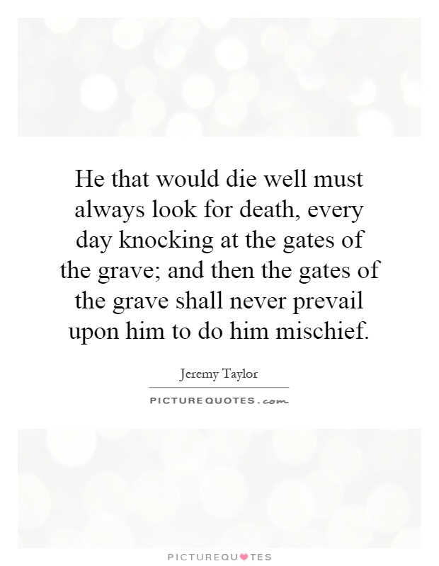 He that would die well must always look for death, every day knocking at the gates of the grave; and then the gates of the grave shall never prevail upon him to do him mischief Picture Quote #1