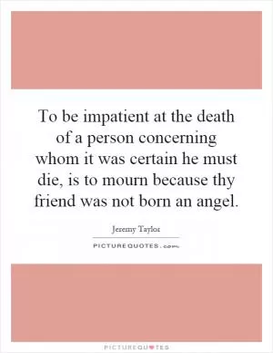 To be impatient at the death of a person concerning whom it was certain he must die, is to mourn because thy friend was not born an angel Picture Quote #1