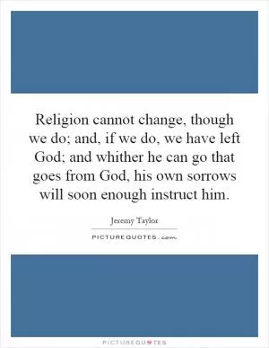 Religion cannot change, though we do; and, if we do, we have left God; and whither he can go that goes from God, his own sorrows will soon enough instruct him Picture Quote #1
