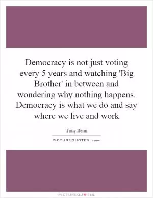 Democracy is not just voting every 5 years and watching 'Big Brother' in between and wondering why nothing happens. Democracy is what we do and say where we live and work Picture Quote #1
