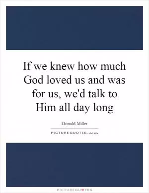 If we knew how much God loved us and was for us, we'd talk to Him all day long Picture Quote #1