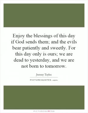 Enjoy the blessings of this day if God sends them; and the evils bear patiently and sweetly. For this day only is ours; we are dead to yesterday, and we are not born to tomorrow Picture Quote #1