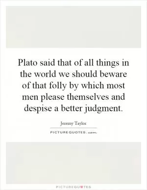 Plato said that of all things in the world we should beware of that folly by which most men please themselves and despise a better judgment Picture Quote #1