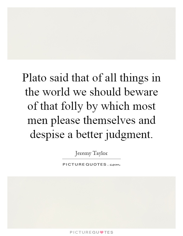 Plato said that of all things in the world we should beware of that folly by which most men please themselves and despise a better judgment Picture Quote #1