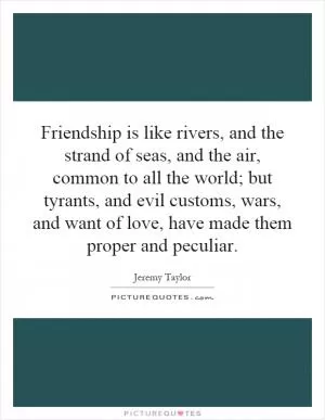 Friendship is like rivers, and the strand of seas, and the air, common to all the world; but tyrants, and evil customs, wars, and want of love, have made them proper and peculiar Picture Quote #1