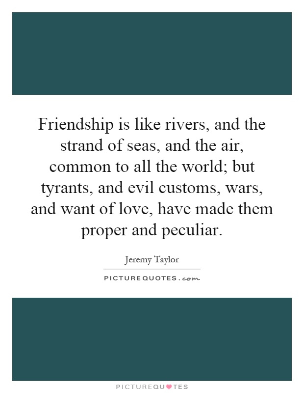 Friendship is like rivers, and the strand of seas, and the air, common to all the world; but tyrants, and evil customs, wars, and want of love, have made them proper and peculiar Picture Quote #1