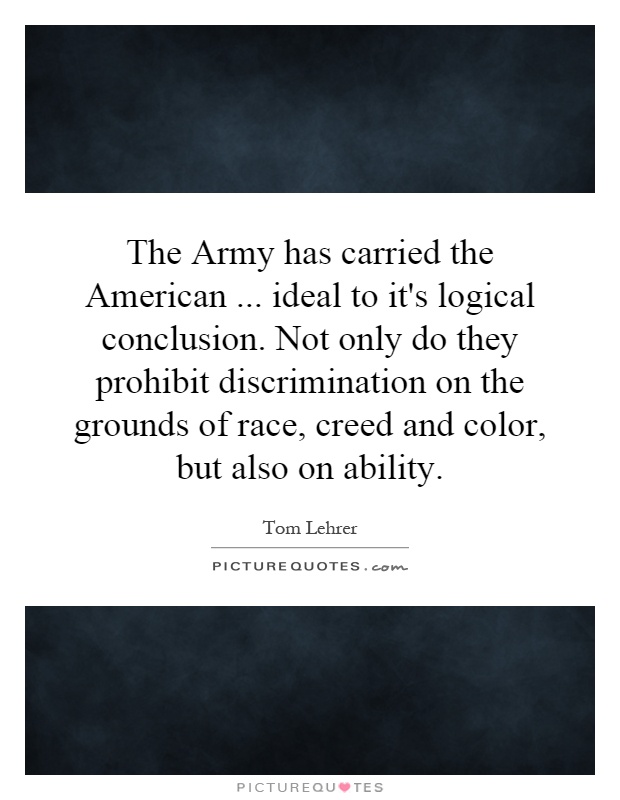 The Army has carried the American... ideal to it's logical conclusion. Not only do they prohibit discrimination on the grounds of race, creed and color, but also on ability Picture Quote #1