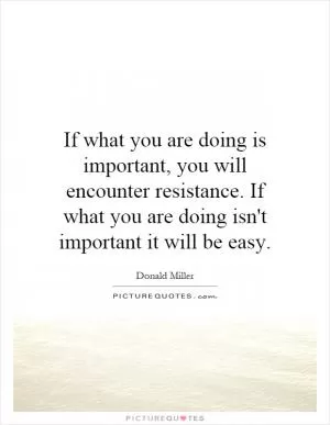 If what you are doing is important, you will encounter resistance. If what you are doing isn't important it will be easy Picture Quote #1