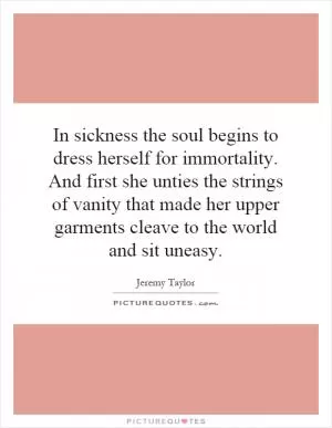 In sickness the soul begins to dress herself for immortality. And first she unties the strings of vanity that made her upper garments cleave to the world and sit uneasy Picture Quote #1