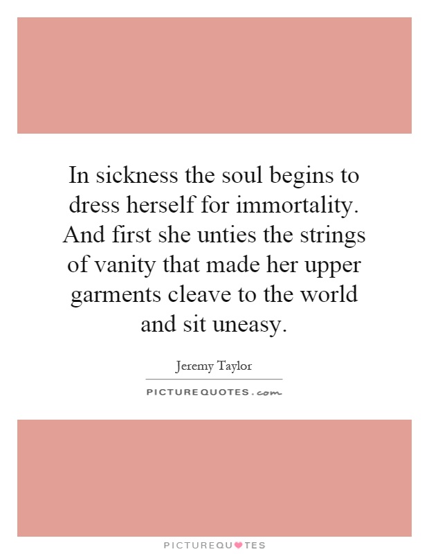In sickness the soul begins to dress herself for immortality. And first she unties the strings of vanity that made her upper garments cleave to the world and sit uneasy Picture Quote #1