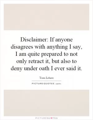 Disclaimer: If anyone disagrees with anything I say, I am quite prepared to not only retract it, but also to deny under oath I ever said it Picture Quote #1