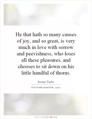 He that hath so many causes of joy, and so great, is very much in love with sorrow and peevishness, who loses all these pleasures, and chooses to sit down on his little handful of thorns Picture Quote #1