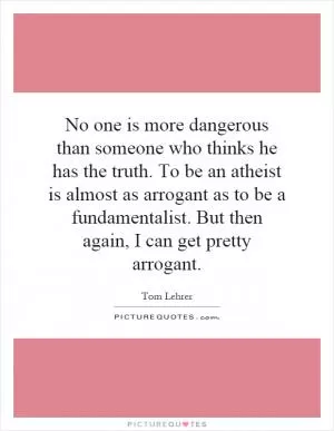 No one is more dangerous than someone who thinks he has the truth. To be an atheist is almost as arrogant as to be a fundamentalist. But then again, I can get pretty arrogant Picture Quote #1
