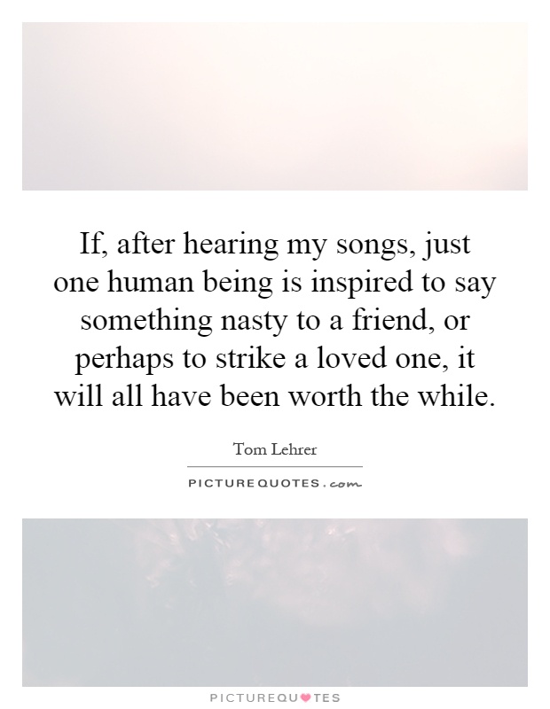 If, after hearing my songs, just one human being is inspired to say something nasty to a friend, or perhaps to strike a loved one, it will all have been worth the while Picture Quote #1
