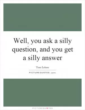 Well, you ask a silly question, and you get a silly answer Picture Quote #1