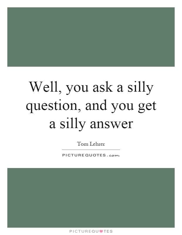 Well, you ask a silly question, and you get a silly answer Picture Quote #1